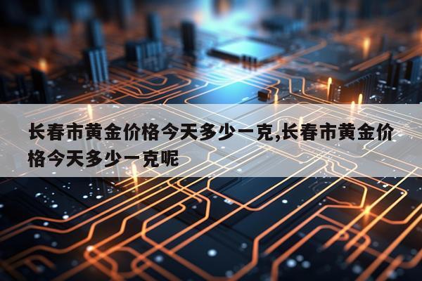 长春市黄金价格今天多少一克,长春市黄金价格今天多少一克呢
