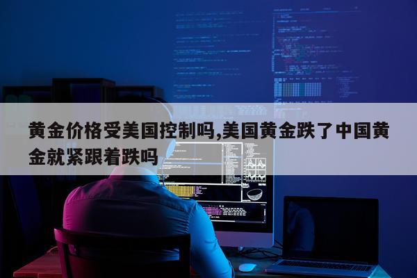 黄金价格受美国控制吗,美国黄金跌了中国黄金就紧跟着跌吗