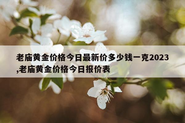 老庙黄金价格今日最新价多少钱一克2023,老庙黄金价格今日报价表