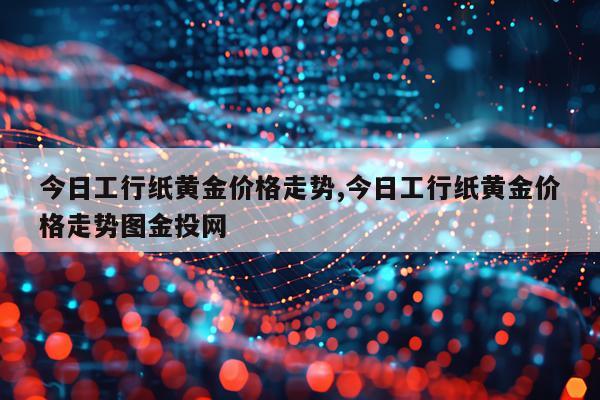 今日工行纸黄金价格走势,今日工行纸黄金价格走势图金投网