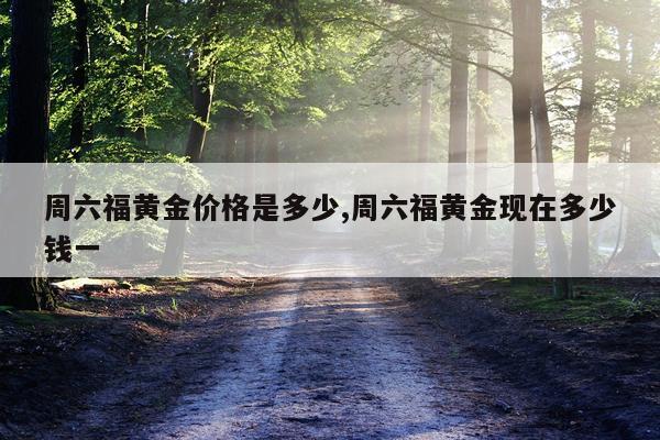 周六福黄金价格是多少,周六福黄金现在多少钱一