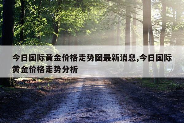 今日国际黄金价格走势图最新消息,今日国际黄金价格走势分析