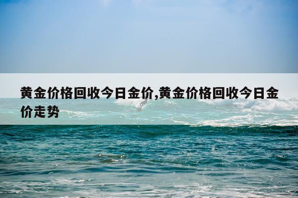 黄金价格回收今日金价,黄金价格回收今日金价走势