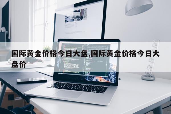 国际黄金价格今日大盘,国际黄金价格今日大盘价