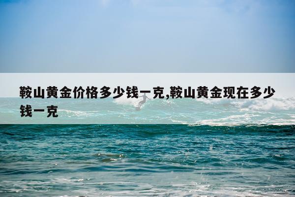 鞍山黄金价格多少钱一克,鞍山黄金现在多少钱一克