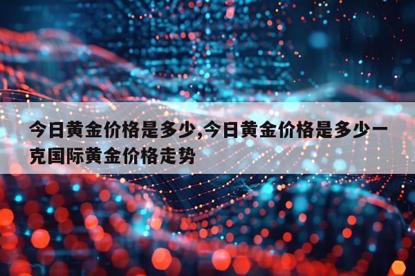 今日黄金价格是多少,今日黄金价格是多少一克国际黄金价格走势