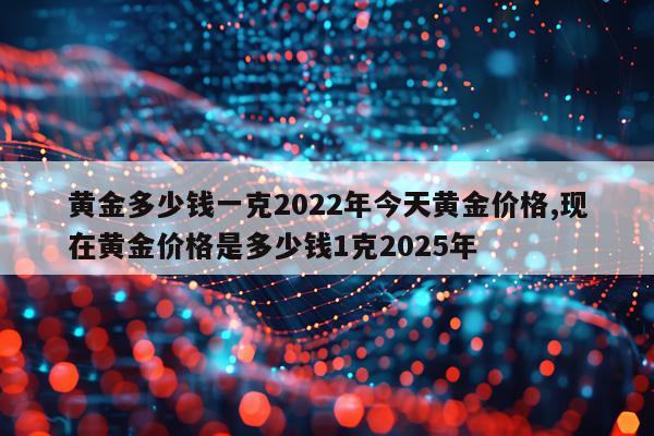 黄金多少钱一克2022年今天黄金价格,现在黄金价格是多少钱1克2025年