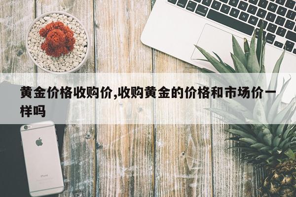 黄金价格收购价,收购黄金的价格和市场价一样吗