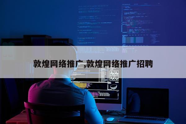 敦煌网络推广,敦煌网络推广招聘