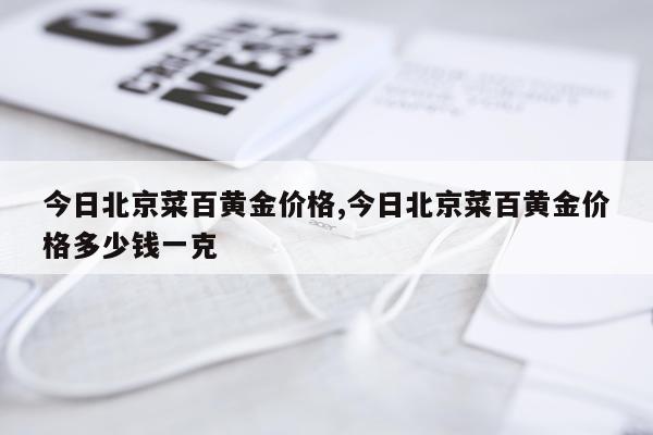 今日北京菜百黄金价格,今日北京菜百黄金价格多少钱一克