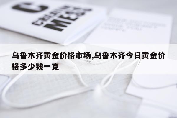 乌鲁木齐黄金价格市场,乌鲁木齐今日黄金价格多少钱一克