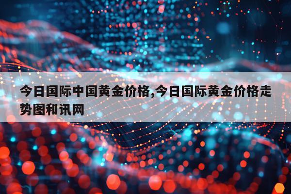 今日国际中国黄金价格,今日国际黄金价格走势图和讯网
