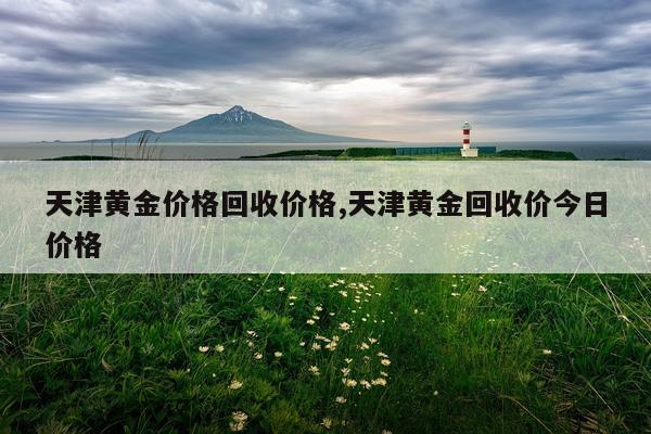 天津黄金价格回收价格,天津黄金回收价今日价格