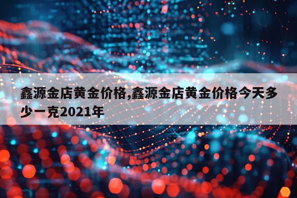 鑫源金店黄金价格,鑫源金店黄金价格今天多少一克2021年