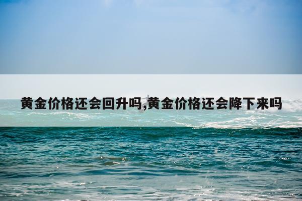 黄金价格还会回升吗,黄金价格还会降下来吗