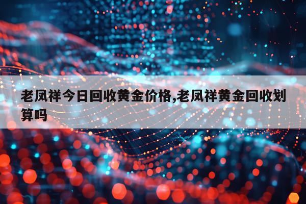 老凤祥今日回收黄金价格,老凤祥黄金回收划算吗