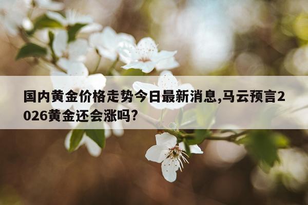 国内黄金价格走势今日最新消息,马云预言2026黄金还会涨吗?