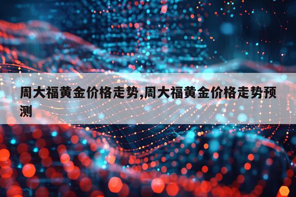 周大福黄金价格走势,周大福黄金价格走势预测