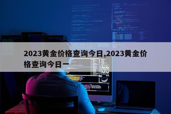 2023黄金价格查询今日,2023黄金价格查询今日一