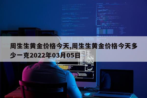 周生生黄金价格今天,周生生黄金价格今天多少一克2022年03月05日