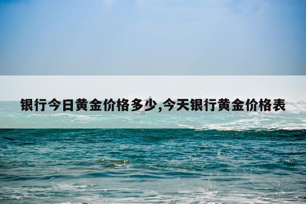 银行今日黄金价格多少,今天银行黄金价格表