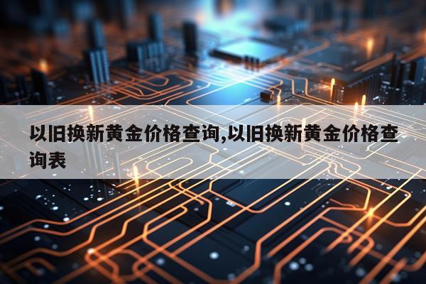 以旧换新黄金价格查询,以旧换新黄金价格查询表