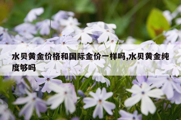 水贝黄金价格和国际金价一样吗,水贝黄金纯度够吗