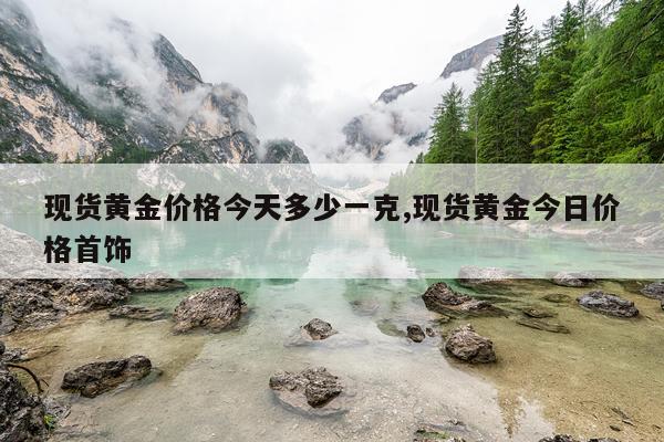 现货黄金价格今天多少一克,现货黄金今日价格首饰