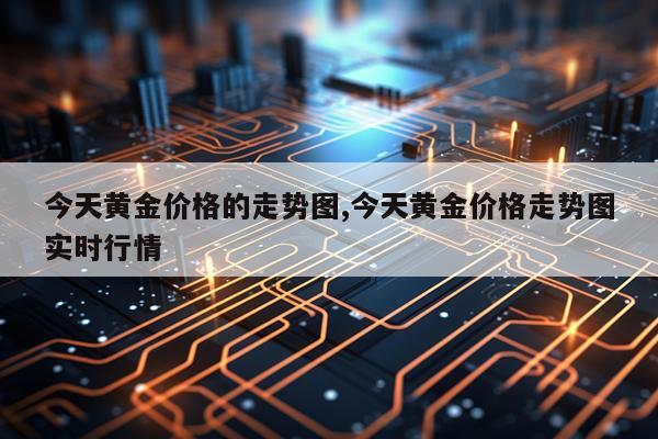 今天黄金价格的走势图,今天黄金价格走势图实时行情