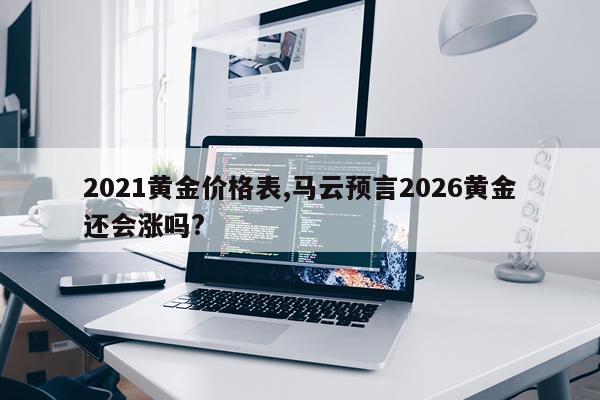 2021黄金价格表,马云预言2026黄金还会涨吗?