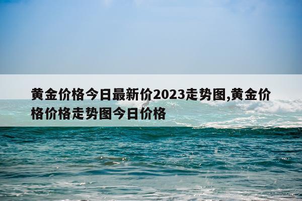 黄金价格今日最新价2023走势图,黄金价格价格走势图今日价格