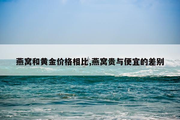 燕窝和黄金价格相比,燕窝贵与便宜的差别