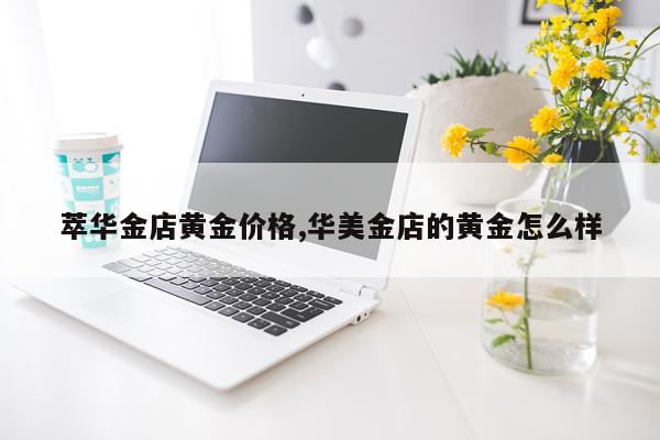 萃华金店黄金价格,华美金店的黄金怎么样