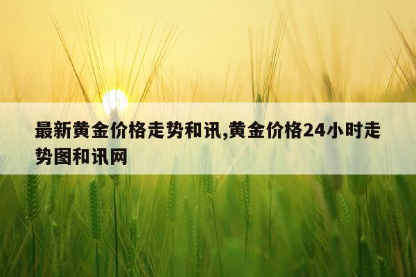 最新黄金价格走势和讯,黄金价格24小时走势图和讯网