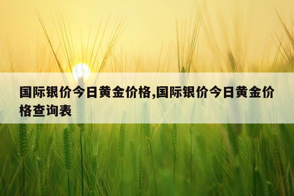 国际银价今日黄金价格,国际银价今日黄金价格查询表