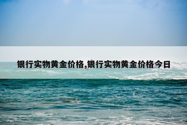 银行实物黄金价格,银行实物黄金价格今日