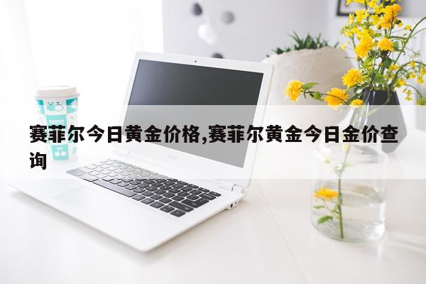 赛菲尔今日黄金价格,赛菲尔黄金今日金价查询