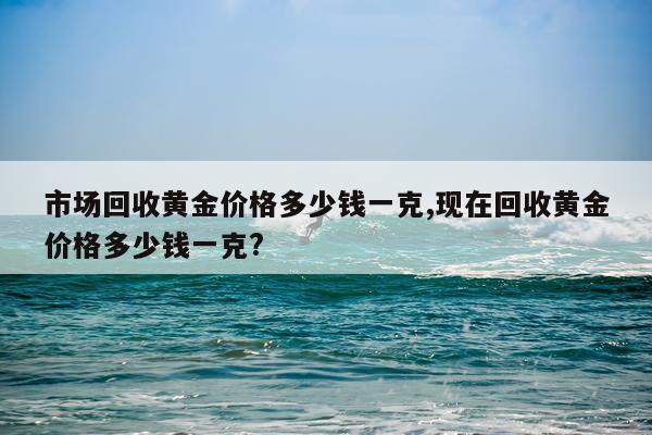 市场回收黄金价格多少钱一克,现在回收黄金价格多少钱一克?