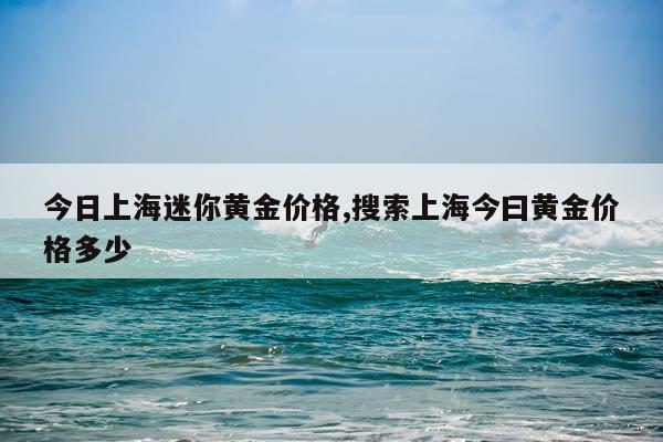 今日上海迷你黄金价格,搜索上海今曰黄金价格多少