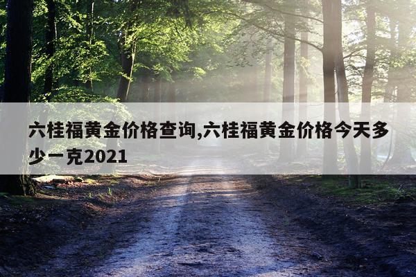 六桂福黄金价格查询,六桂福黄金价格今天多少一克2021
