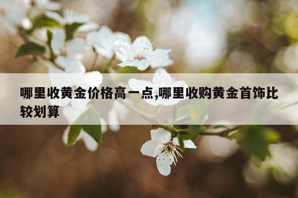 哪里收黄金价格高一点,哪里收购黄金首饰比较划算