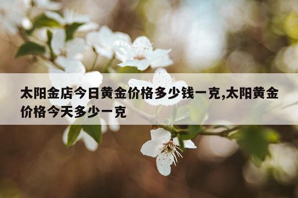 太阳金店今日黄金价格多少钱一克,太阳黄金价格今天多少一克