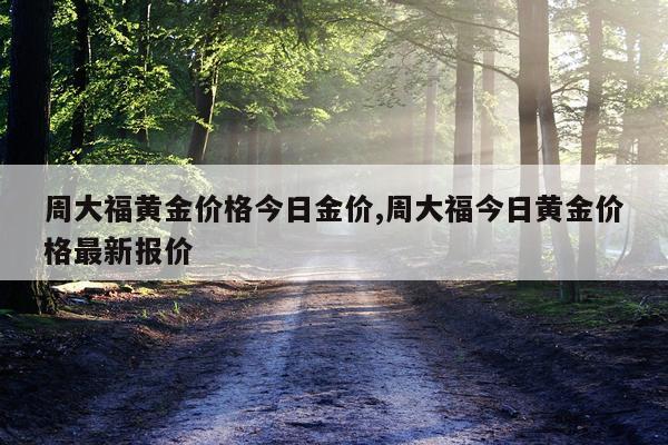 周大福黄金价格今日金价,周大福今日黄金价格最新报价