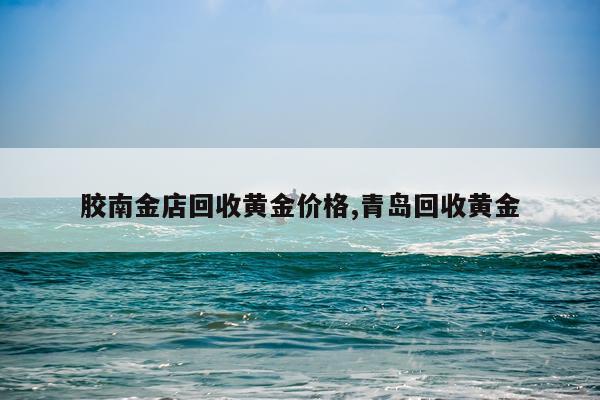 胶南金店回收黄金价格,青岛回收黄金