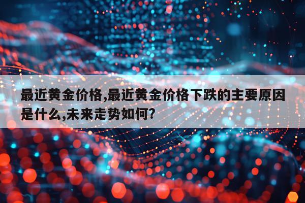 最近黄金价格,最近黄金价格下跌的主要原因是什么,未来走势如何?