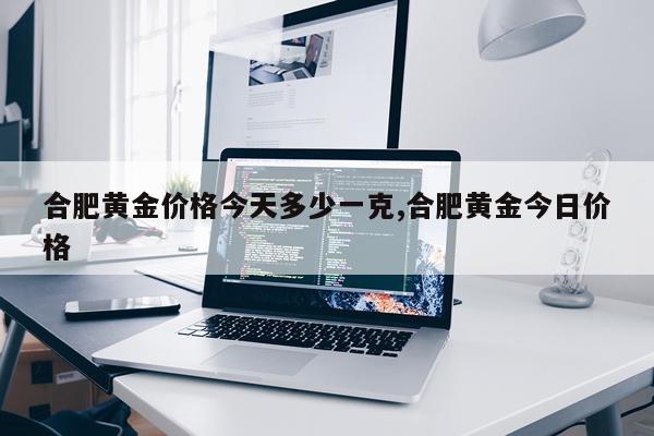 合肥黄金价格今天多少一克,合肥黄金今日价格