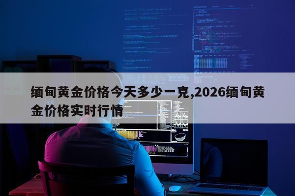 缅甸黄金价格今天多少一克,2026缅甸黄金价格实时行情
