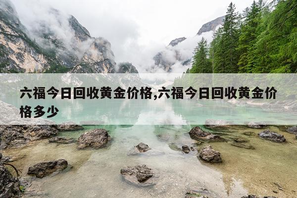 六福今日回收黄金价格,六福今日回收黄金价格多少