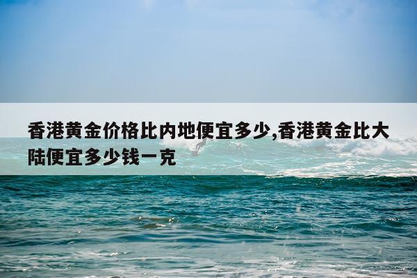 香港黄金价格比内地便宜多少,香港黄金比大陆便宜多少钱一克