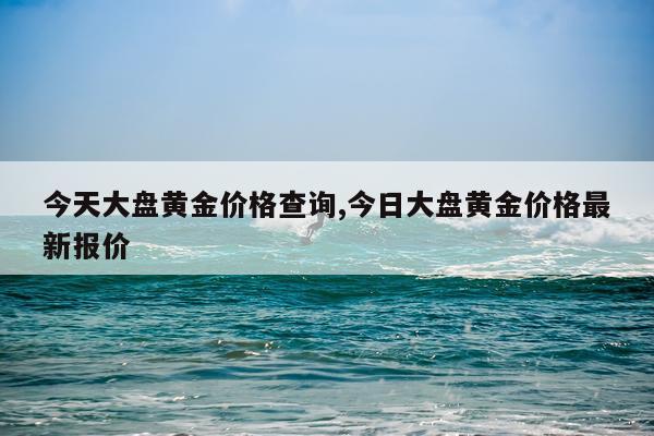 今天大盘黄金价格查询,今日大盘黄金价格最新报价